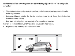 Ducted mechanical extract systems are permitted by regulations but are rarely used
nowadays
• The ductwork runs underneath the ceiling, reducing the already restricted height
normally available.
• Downstand beams require the ducting to be set down below them, thus diminishing
the height even further.
• Low level extract points are required, often needing protective
barriers to surround them, and these take up valuable floor space.
• High intial and running cost for maintenance
 