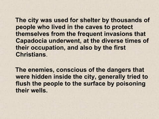 The city was used for shelter by thousands of people who lived in the caves to protect themselves from the frequent invasions that Capadocia underwent, at the diverse times of their occupation, and also by the first Christians . The enemies, conscious of the dangers that were hidden inside the city, generally tried to flush the people to the surface by poisoning their wells. 