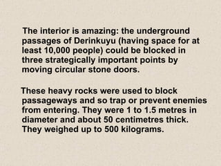 The interior is amazing: the underground passages of Derinkuyu (having space for at least 10,000 people) could be blocked in three strategically important points by moving circular stone doors.   These heavy rocks were used to block passageways and so trap or prevent enemies from entering. They were 1 to 1.5 metres in diameter and about 50 centimetres thick. They weighed up to 500 kilograms. 