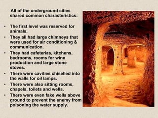 All of the underground cities shared common characteristics: The first level was reserved for animals. They all had large chimneys that were used for air conditioning & communication. They had cafeterias, kitchens, bedrooms, rooms for wine production and large stone stoves. There were cavities chiselled into the walls for oil lamps. There were also sitting rooms, chapels, toilets and wells. There were even fake wells above ground to prevent the enemy from poisoning the water supply. 