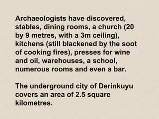 Archaeologists have discovered, stables, dining rooms, a church (20 by 9 metres, with a 3m ceiling), kitchens (still blackened by the soot of cooking fires), presses for wine and oil, warehouses, a school, numerous rooms and even a bar.  The underground city of Derinkuyu covers an area of 2.5 square kilometres. 