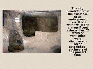 The city benefitted from the existence of an underground river. It had water wells and a magnificent exhaust fan. 52 wells of ventilation were discovered) which astonishes  engineers of the present time. 