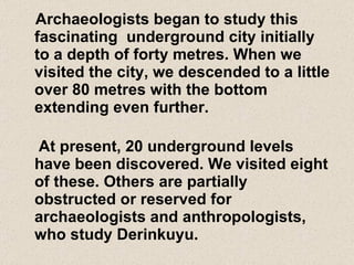 Archaeologists began to study this fascinating  underground city initially to a depth of forty metres. When we visited the city, we descended to a little over 80 metres with the bottom extending even further. At present, 20 underground levels have been discovered. We visited eight of these. Others are partially  obstructed or reserved for archaeologists and anthropologists, who study Derinkuyu. 