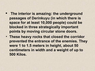 • The interior is amazing: the underground
passages of Derinkuyu (in which there is
space for at least 10,000 people) could be
blocked in three strategically important
points by moving circular stone doors.
• These heavy rocks that closed the corridor
prevented the entrance of the enemies. They
were 1 to 1.5 meters in height, about 50
centimeters in width and a weight of up to
500 Kilos.
 