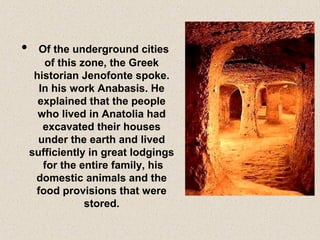 • Of the underground cities
of this zone, the Greek
historian Jenofonte spoke.
In his work Anabasis. He
explained that the people
who lived in Anatolia had
excavated their houses
under the earth and lived
sufficiently in great lodgings
for the entire family, his
domestic animals and the
food provisions that were
stored.
 