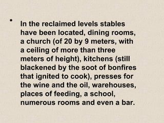 • In the reclaimed levels stables
have been located, dining rooms,
a church (of 20 by 9 meters, with
a ceiling of more than three
meters of height), kitchens (still
blackened by the soot of bonfires
that ignited to cook), presses for
the wine and the oil, warehouses,
places of feeding, a school,
numerous rooms and even a bar.
 