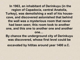 In 1963, an inhabitant of Derinkuyu (in the
region of Capadocia, central Anatolia,
Turkey), was demolishing a wall of his house-
cave, and discovered astonished that behind
the wall was a mysterious room that never
had been seen; this room took to another
one, and this one to another one and another
one…
By chance the underground city of Derinkuyu
was discovered, whose first level could be
excavated by hititas around year 1400 a.C.
 