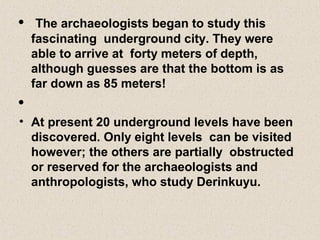 • The archaeologists began to study this
fascinating underground city. They were
able to arrive at forty meters of depth,
although guesses are that the bottom is as
far down as 85 meters!
•
• At present 20 underground levels have been
discovered. Only eight levels can be visited
however; the others are partially obstructed
or reserved for the archaeologists and
anthropologists, who study Derinkuyu.
 