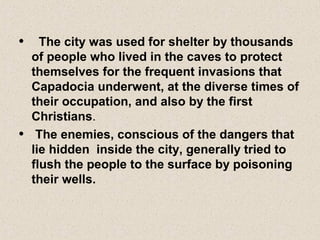 • The city was used for shelter by thousands
of people who lived in the caves to protect
themselves for the frequent invasions that
Capadocia underwent, at the diverse times of
their occupation, and also by the first
Christians.
• The enemies, conscious of the dangers that
lie hidden inside the city, generally tried to
flush the people to the surface by poisoning
their wells.
 
