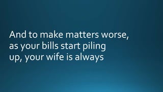 And to make matters worse, 
as your bills start piling 
up, your wife is always 
 
