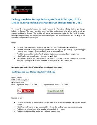 Underground Gas Storage Industry Outlook in Europe, 2012 -
Details of All Operating and Planned Gas Storage Sites to 2015

This research is an essential source for industry data and information relating to the gas storage
industry in Europe. The report provides asset level information relating to active and planned gas
storage facilities in Europe. The profiles of major companies operating in the North American
underground gas storage industry are included in the report. The latest news and deals relating to the
sector are also provided and analyzed.


Scope

       Updated information relating to all active and planned underground gas storage sites
       Provides information on gas storage specifications like type of gas storage site, Working gas
        Capacity, Total Storage Capacity and maximum Withdrawal Rate
       Provides operator information for all active and planned underground gas storage sites
       Identifies key trends and issues in the gas storage industry
       Information on the top companies in the sector including business description, strategic
        analysis. Key companies covered are OAO Gazprom, RWE AG and Centrica plc.


Explore Comprehensive list of Tables & Figures available in the report

Underground Gas Storage Industry Outlook

Report Details:
Published: January 2012
No. of Pages: 100
Price: Single User License – US$5000       Corporate User License – US$15000




Reasons to buy

       Obtain the most up to date information available on all active and planned gas storage sites in
        Europe
       Identify growth segments and opportunities in the global underground gas storage industry
       Facilitate market analysis and forecasting of future industry trends.
       Facilitate decision making on the basis of latest capacity data
 