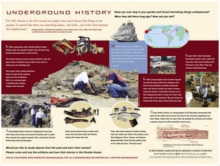 underground History                                                                                                                  Have you ever dug in your garden and found interesting things underground?
                                                                                                                                      Were they left there long ago? How can you tell?
“On 34th Avenue in the dirt around our pepper tree you’d always ﬁnd things in the
 ground. It seemed like there was something deeper, and older, and richer that haunted
 the neighborhood.” — Claudia Albano, remembering playing in her parents’ yard in the 1960s. Her family home
                                  on 34th Avenue was taken down to create the park.




 In 1996, many years after Claudia Albano found                                                                                   Merchant ships came to California
 things under her parents’ pepper tree, the park was                                                                              from all over the world during the 1830s
 being landscaped with a small tractor.                                                                                           and 1840s. The Peraltas traded hides
                                                                                                                                  and tallow* for luxury goods, such as ﬁne                                                                                               In April 2004 Trish Fernandez
 The tractor turned up very unusual material, near the                                                                            china plates and bowls, and special foods,                                                                                              excavated another area, under the
 place where Claudia’s house used to be, which is                                                                                 such as chocolate and sugar.                                                                                                            new lawn. She found bottles from
 where you are standing now.                                                                                                      * cow fat                                                                                                                               Fruitvale in the 1870s. They tell
                                                                                                                                                                                                                                                                          another interesting story.
 The tractor driver called Katherine
 Flynn to look at the material
 dug up by the machinery.
 She is an archaeologist,                                                                                                                                                                                   In 1999, archaeologist Julia Costello figured
 a scientist who studies                                                                                                                                                                                    out that the place where the artifacts were

 objects from the past.                                                                                                                                                                                     found was probably an adobe-making pit.
                                                                                                                                                                                                            Here, the Peralta family and Indian workers
                                                                                                                                                                                                            made the bricks to build their houses out of




                                                                                                                                                                   Assistants to Julia Costello, 1999 dig
                                                                                                                                                                                                            the underground layer of clay soil. Later, they
                                                                                                                                                                                                            threw trash in the empty pit. We now study the
                                                                                                                                                                                                            things they threw away almost 200 years ago.




                                                                                                                                                                                                                    Cheryl Smith-Lintner, an archaeologist at UC Berkeley, discovered that
                                                                                                                                                                                                                    most of the cattle bones found here were from animals slaughtered for
                                                         Katherine Flynn and Bill Roop,




                                                                                                                                                                                                                    their hides, rather than for food. She has studied the artifacts and written
                                                                                                                                                                                                                    a special report for other scientists—and for you.
                                                         1996 dig




 Archaeologist Flynn found an underground area here                                       Flynn found animal bones, mostly from   Flynn also found pieces of pottery, dating
 with many more bones and pieces of pottery, still in place.                              cows, from the time when the Peralta    from the 1830s and 1840s. This pottery came
 She covered this original deposit with a protective blanket                              family still owned this land.           from England, China, France, and Boston,
 before they were buried again.                                                                                                   Massachusetts. How did that pottery from
                                                                                                                                  so far away get here, 180 years ago?
                                                                                                                                                                                                                                        Underground cross-section of the Peralta adobe-making pit.
                                                                                                                                                                                                                                         Courtesy of Katherine Flynn

 Would you like to study objects from the past and learn their stories?
                                                                                                                                                                                                                   Los folletos traducidos al español sobre todos los señalamientos se encuentran en Peralta House.
 Please come and see the artifacts and hear their stories in the Peralta House.
                                                                                                                                                                                                                   Coù caùc taäp saùch dòch sang tieáng Vieät cho taát caû caùc baûng hieäu taïi Peralta House.
 THIS IS A CALIFORNIA STATE PROTECTED ARCHAEOLOGICAL SITE. ALL EXCAVATION MUST BE DIRECTED BY A CERTIFIED ARCHAEOLOGIST.
 