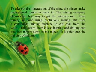 To take out the minerals out of the mine, the miners make
underground rooms to work in. The mining company
chooses the best way to get the minerals out. Most
mining is done using continuous mining that uses
a continuous mining machine to cut coal from the
walls. This means there is less blasting and drilling and
puts less miners down in the mines. It is safer than the
old kind of mining.
 