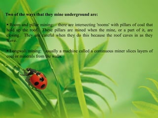 Two of the ways that they mine underground are:

 Room and pillar mining: there are intersecting 'rooms' with pillars of coal that
hold up the roof. These pillars are mined when the mine, or a part of it, are
closing. They are careful when they do this because the roof caves in as they
leave.

 Longwall mining: usually a machine called a continuous miner slices layers of
coal or minerals from the walls.
 