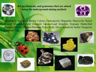 Rocks, minerals, and gemstones that are mined
               using the underground mining method:



Alexandrite Amethyst Biotite Calcite Chalcopyrite Magnetite Muscovite Nickel
Copper Diamond Gold Emerald Galena/Lead Graphite Gypsum Halite/Salt
Hematite Olivine/Peridot Platinum Pyrite Ruby Silver Sphalerite Sulfur Turquoise
Uraninite Zinc
 