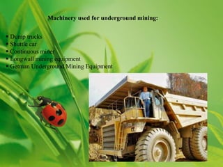 Machinery used for underground mining:


 Dump trucks
 Shuttle car
 Continuous miner
 Longwall mining equipment
 Getman Underground Mining Equipment
 