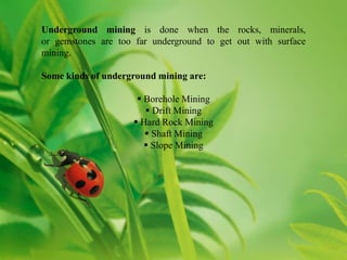 Underground mining is done when the rocks, minerals,
or gemstones are too far underground to get out with surface
mining.

Some kinds of underground mining are:

                      Borehole Mining
                        Drift Mining
                     Hard Rock Mining
                        Shaft Mining
                        Slope Mining
 