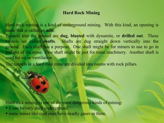 Hard Rock Mining

Hard rock mining is a kind of underground mining. With this kind, an opening is
made that is called an adit.
Tunnels into the ground are dug, blasted with dynamite, or drilled out. These
tunnels are called shafts. Shafts are dug straight down vertically into the
ground. Each shaft has a purpose. One shaft might be for miners to use to go in
and out of the mine. One shaft might be just for mine machinery. Another shaft is
used for air or ventilation.
The tunnels in a hard rock mine are divided into rooms with rock pillars.




Hard rock mining is one of the most dangerous kinds of mining:
 it can be very deep underground;
 some mines like coal ones have deadly gases in them.
 