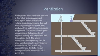 Underground mine ventilation provides
a flow of air to the underground
workings of a mine of sufficient
volume to dilute and remove dust and
noxious gases typically (NOx, SO2,
methane, CO2 and CO) and to regulate
temperature. The source of these gases
are equipment that runs on diesel
engines, blasting with explosives, and
the orebody itself. The largest
component of the operating cost for
mine ventilation is electricity to power
the ventilation fans, which may
account for one third of a typical
underground mine's entire electrical
power cost
 