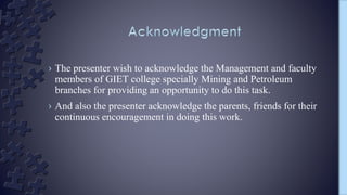 › The presenter wish to acknowledge the Management and faculty
members of GIET college specially Mining and Petroleum
branches for providing an opportunity to do this task.
› And also the presenter acknowledge the parents, friends for their
continuous encouragement in doing this work.
 