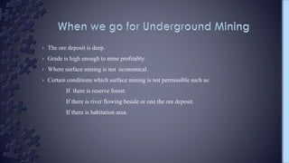 › The ore deposit is deep.
› Grade is high enough to mine profitably.
› Where surface mining is not economical.
› Certain conditions which surface mining is not permissible such as:
If there is reserve forest.
If there is river flowing beside or one the ore deposit.
If there is habitation area.
 