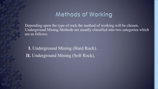 Depending upon the type of rock the method of working will be chosen.
Underground Mining Methods are usually classified into two categories which
are as follows:
I. Underground Mining (Hard Rock).
II. Underground Mining (Soft Rock).
 