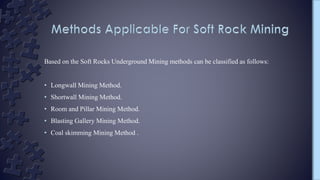 Based on the Soft Rocks Underground Mining methods can be classified as follows:
• Longwall Mining Method.
• Shortwall Mining Method.
• Room and Pillar Mining Method.
• Blasting Gallery Mining Method.
• Coal skimming Mining Method .
 