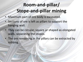 Room-and-pillar/
Stope-and-pillar mining
• Maximum part of ore body is excavated.
• Sections of ore is left as pillars to support the
hanging wall.
• They can be circular, square or shaped as elongated
walls, separating the stopes.
• The ore remaining in the pillars can be extracted by
robbing.
 