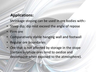 Applications:
Shrinkage stoping can be used in ore bodies with:-
• Steep dip; dip mist exceed the angle of repose
• Firm ore
• Comparatively stable hanging wall and footwall
• Regular ore boundaries
• Ore that is not affected by storage in the stope
(certain sulphide ores tend to oxidize and
decompose when exposed to the atmosphere).
 
