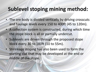 Sublevel stoping mining method:
• The ore body is divided vertically by driving crosscuts
and haulage levels every 150 to 400ft (45 to 120m).
• A collection system is constructed, during which time
the stope block is all or partially undercut.
• Sublevels are driven through the proposed stope
block every 30 to 180ft (10 to 55m).
• Shrinkage stoping has also been used to form the
starting slot that may be developed at the end or
middle of the stope.
 