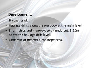 Development:
It consists of:
• Haulage drifts along the ore body at the main level.
• Short raises and manways to an undercut, 5-10m
above the haulage drift level.
• Undercut of the complete stope area.
 