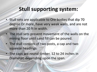 Stull supporting system:
• Stull sets are applicable to Ore bodies that dip 70
degree Or more, have very weak walls, and are not
more than 20 ft in width.
• The stull sets prevent movement of the walls on the
mining floor until sand fill can be poured.
• The stull consists of two posts, a cap and two
squeeze headings.
• The caps are round timber, 12 to 24 inches in
Diameter, depending upon the span.
 