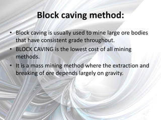 Block caving method:
• Block caving is usually used to mine large ore bodies
that have consistent grade throughout.
• BLOCK CAVING is the lowest cost of all mining
methods.
• It is a mass mining method where the extraction and
breaking of ore depends largely on gravity.
 