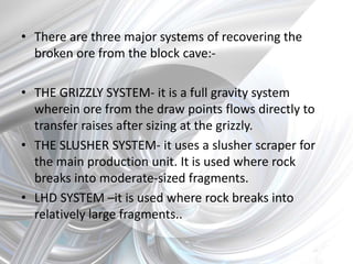 • There are three major systems of recovering the
broken ore from the block cave:-
• THE GRIZZLY SYSTEM- it is a full gravity system
wherein ore from the draw points flows directly to
transfer raises after sizing at the grizzly.
• THE SLUSHER SYSTEM- it uses a slusher scraper for
the main production unit. It is used where rock
breaks into moderate-sized fragments.
• LHD SYSTEM –it is used where rock breaks into
relatively large fragments..
 