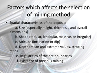 Factors which affects the selection
of mining method
• Spatial characteristics of the deposit:-
a. Size (especially height, thickness, and overall
dimensions)
b. Shape (tabular, lenticular, massive, or irregular)
c. Attitude (inclination or dip)
d. Depth (mean and extreme values, strpping
ratio)
e. Regularities of the ore boundaries
f. Existence of previous mining
 