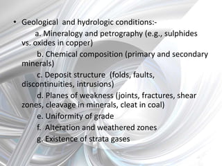• Geological and hydrologic conditions:-
a. Mineralogy and petrography (e.g., sulphides
vs. oxides in copper)
b. Chemical composition (primary and secondary
minerals)
c. Deposit structure (folds, faults,
discontinuities, intrusions)
d. Planes of weakness (joints, fractures, shear
zones, cleavage in minerals, cleat in coal)
e. Uniformity of grade
f. Alteration and weathered zones
g. Existence of strata gases
 