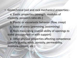 • Geotechnical (soil and rock mechanics) properties:-
a. Elastic properties (strength, modulus of
elasticity, poisson’s ratio etc.)
b. Plastic or viscoelastic behavior (flow, creep)
c. State of stress (premining, postmining)
d. Rock mass rating (overall ability of openings to
stand unsupported or with support)
e. Other physical properties affecting competence
(specific gravity, voids, porosity, permeability,
moisture content, etc.)
 