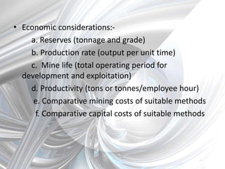 • Economic considerations:-
a. Reserves (tonnage and grade)
b. Production rate (output per unit time)
c. Mine life (total operating period for
development and exploitation)
d. Productivity (tons or tonnes/employee hour)
e. Comparative mining costs of suitable methods
f. Comparative capital costs of suitable methods
 