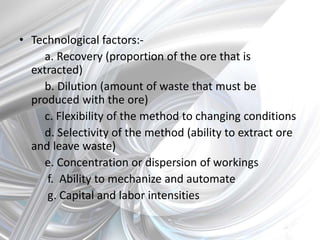 • Technological factors:-
a. Recovery (proportion of the ore that is
extracted)
b. Dilution (amount of waste that must be
produced with the ore)
c. Flexibility of the method to changing conditions
d. Selectivity of the method (ability to extract ore
and leave waste)
e. Concentration or dispersion of workings
f. Ability to mechanize and automate
g. Capital and labor intensities
 