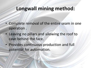 Longwall mining method:
• Complete removal of the entire seam in one
operation .
• Leaving no pillars and allowing the roof to
cave behind the face.
• Provides continuous production and full
potential for automation.
 