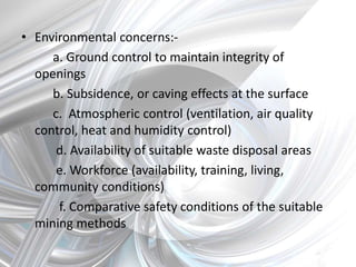 • Environmental concerns:-
a. Ground control to maintain integrity of
openings
b. Subsidence, or caving effects at the surface
c. Atmospheric control (ventilation, air quality
control, heat and humidity control)
d. Availability of suitable waste disposal areas
e. Workforce (availability, training, living,
community conditions)
f. Comparative safety conditions of the suitable
mining methods
 
