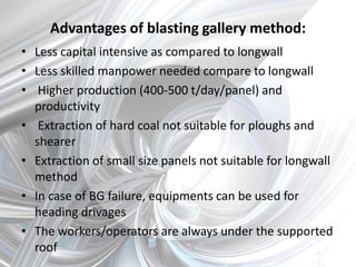 Advantages of blasting gallery method:
• Less capital intensive as compared to longwall
• Less skilled manpower needed compare to longwall
• Higher production (400-500 t/day/panel) and
productivity
• Extraction of hard coal not suitable for ploughs and
shearer
• Extraction of small size panels not suitable for longwall
method
• In case of BG failure, equipments can be used for
heading drivages
• The workers/operators are always under the supported
roof
 