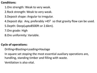 Conditions:
1.Ore strength: Weak to very weak.
2.Rock strength: Weak to very weak.
3.Deposit shape: Angular to irregular.
4.Deposit dip: Any, preferably >450 so that gravity flow can be used.
5.Depth: Deep(upto8500ft or 2.6km).
7.Ore grade: High
8.Ore uniformity: Variable.
Cycle of operations:
Drilling+Blasting+Loading+Haulage
In square set stoping the most essential auxiliary operations are,
handling, standing timber and filling with waste.
Ventilation is also vital.
 