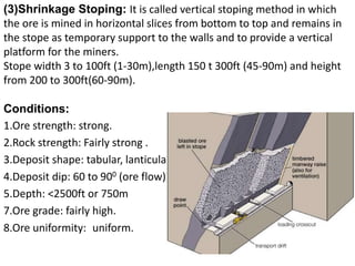 (3)Shrinkage Stoping: It is called vertical stoping method in which
the ore is mined in horizontal slices from bottom to top and remains in
the stope as temporary support to the walls and to provide a vertical
platform for the miners.
Stope width 3 to 100ft (1-30m),length 150 t 300ft (45-90m) and height
from 200 to 300ft(60-90m).
Conditions:
1.Ore strength: strong.
2.Rock strength: Fairly strong .
3.Deposit shape: tabular, lanticular.
4.Deposit dip: 60 to 900 (ore flow)
5.Depth: <2500ft or 750m
7.Ore grade: fairly high.
8.Ore uniformity: uniform.
 