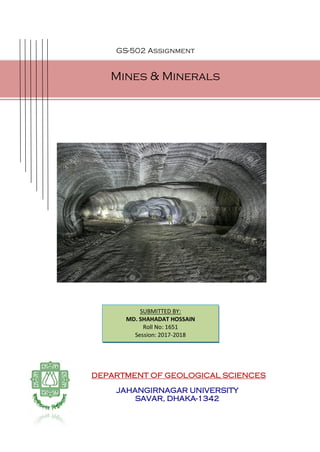 GS-502 Assignment
DEPARTMENT OF GEOLOGICAL SCIENCES
JAHANGIRNAGAR UNIVERSITY
SAVAR, DHAKA-1342
Mines & Minerals
SUBMITTED BY:
MD. SHAHADAT HOSSAIN
Roll No: 1651
Session: 2017-2018
 
