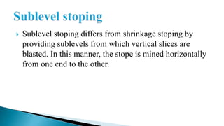  Sublevel stoping differs from shrinkage stoping by
providing sublevels from which vertical slices are
blasted. In this manner, the stope is mined horizontally
from one end to the other.
 