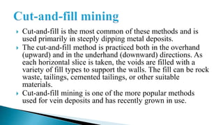  Cut-and-fill is the most common of these methods and is
used primarily in steeply dipping metal deposits.
 The cut-and-fill method is practiced both in the overhand
(upward) and in the underhand (downward) directions. As
each horizontal slice is taken, the voids are filled with a
variety of fill types to support the walls. The fill can be rock
waste, tailings, cemented tailings, or other suitable
materials.
 Cut-and-fill mining is one of the more popular methods
used for vein deposits and has recently grown in use.
 