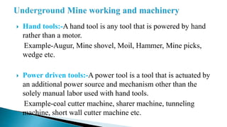  Hand tools:-A hand tool is any tool that is powered by hand
rather than a motor.
Example-Augur, Mine shovel, Moil, Hammer, Mine picks,
wedge etc.
 Power driven tools:-A power tool is a tool that is actuated by
an additional power source and mechanism other than the
solely manual labor used with hand tools.
Example-coal cutter machine, sharer machine, tunneling
machine, short wall cutter machine etc.
 