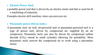  Electric Power Tool:
a portable power tool that is driven by an electric motor and that is used for th
e machining of materials.
Example-electric drill machine, mine car,conveyor etc.
 Pneumatic power driven tools:-
A pneumatic tool, air tool, air-powered tool or pneumatic-powered tool is a
type of power tool, driven by compressed air, supplied by an air
compressor. Pneumatic tools can also be driven by compressed carbon
dioxide (CO2) stored in small cylinders allowing for portability. Most
pneumatic tools convert the compressed air to work using a pneumatic
motor.
 