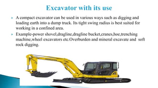  A compact excavator can be used in various ways such as digging and
loading earth into a dump truck. Its tight swing radius is best suited for
working in a confined area.
 Example-power shovel,dragline,dragline bucket,cranes,hoe,trenching
machine,wheel excavators etc.Overburden and mineral excavate and soft
rock digging.
 